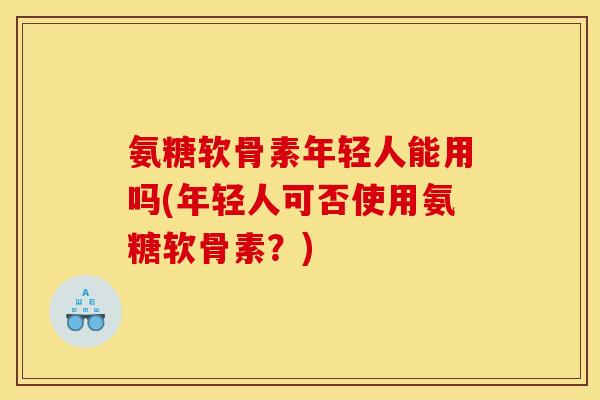 氨糖软骨素年轻人能用吗(年轻人可否使用氨糖软骨素？)