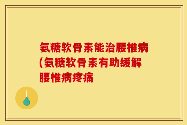 氨糖软骨素能治腰椎病(氨糖软骨素有助缓解腰椎病疼痛