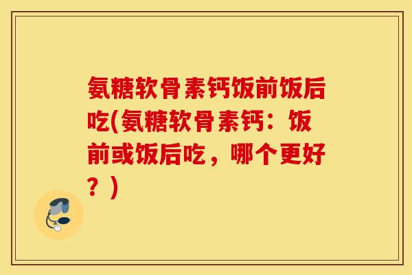氨糖软骨素钙饭前饭后吃(氨糖软骨素钙：饭前或饭后吃，哪个更好？)