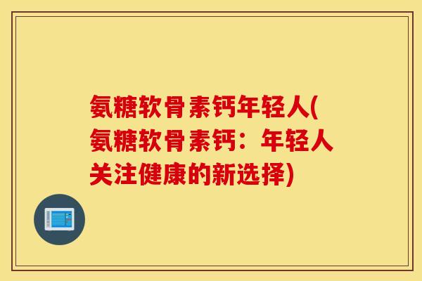 氨糖软骨素钙年轻人(氨糖软骨素钙：年轻人关注健康的新选择)