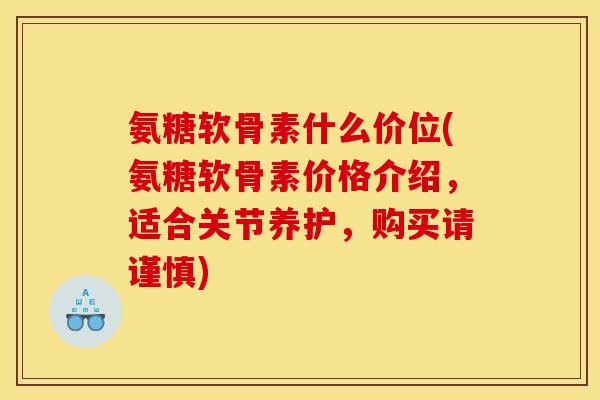 氨糖软骨素什么价位(氨糖软骨素价格介绍，适合关节养护，购买请谨慎)