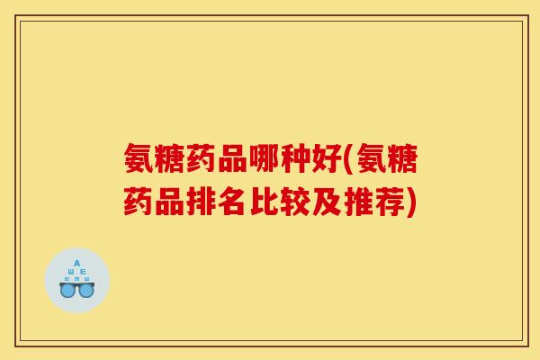 氨糖药品哪种好(氨糖药品排名比较及推荐)