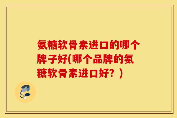 氨糖软骨素进口的哪个牌子好(哪个品牌的氨糖软骨素进口好?) 氨糖软骨素进口的哪个牌子好(哪个品牌的氨糖软骨素进口好?)