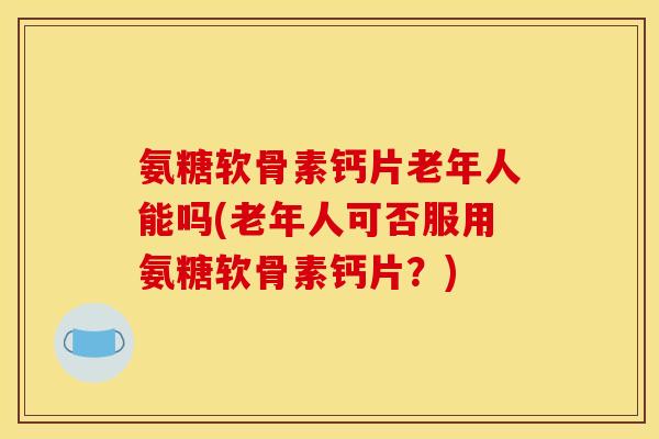 氨糖软骨素钙片老年人能吗(老年人可否服用氨糖软骨素钙片？)