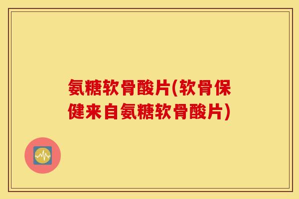 氨糖软骨酸片(软骨保健来自氨糖软骨酸片)