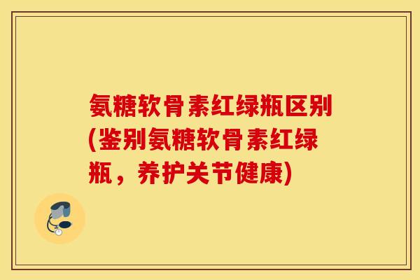 氨糖软骨素红绿瓶区别(鉴别氨糖软骨素红绿瓶,养护关节健康) 氨糖软骨素红绿瓶区别(鉴别氨糖软骨素红绿瓶,养护关节健康)