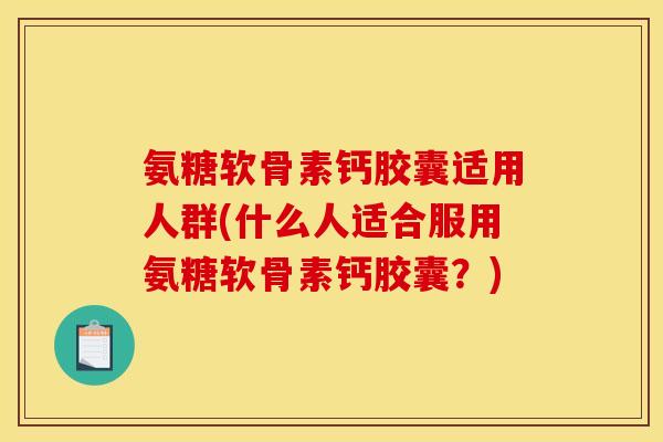 氨糖软骨素钙胶囊适用人群(什么人适合服用氨糖软骨素钙胶囊？)