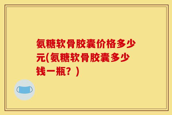 氨糖软骨胶囊价格多少元(氨糖软骨胶囊多少钱一瓶？)