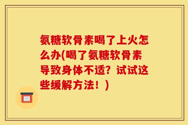氨糖软骨素喝了上火怎么办(喝了氨糖软骨素导致身体不适？试试这些缓解方法！)