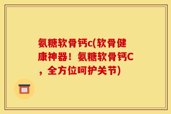 氨糖软骨钙c(软骨健康神器！氨糖软骨钙C，全方位呵护关节)
