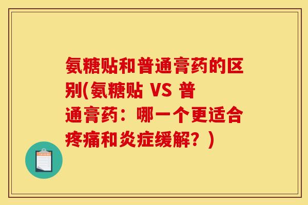 氨糖贴和普通膏药的区别(氨糖贴 VS 普通膏药：哪一个更适合疼痛和炎症缓解？)