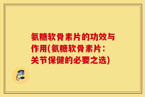 氨糖软骨素片的功效与作用(氨糖软骨素片：关节保健的必要之选)