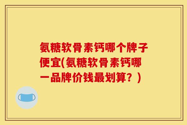 氨糖软骨素钙哪个牌子便宜(氨糖软骨素钙哪一品牌价钱最划算？)