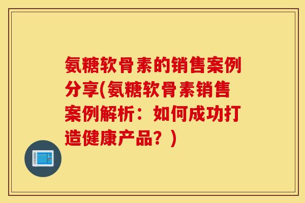 氨糖软骨素的销售案例分享(氨糖软骨素销售案例解析：如何成功打造健康产品？)