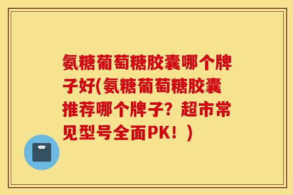 氨糖葡萄糖胶囊哪个牌子好(氨糖葡萄糖胶囊推荐哪个牌子？超市常见型号全面PK！)