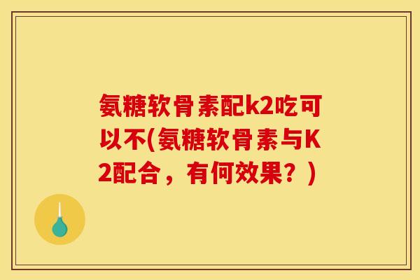氨糖软骨素配k2吃可以不(氨糖软骨素与K2配合，有何效果？)