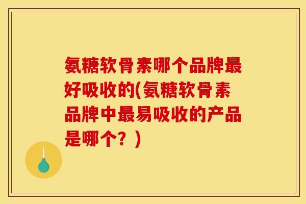 氨糖软骨素哪个品牌最好吸收的(氨糖软骨素品牌中最易吸收的产品是哪个？)