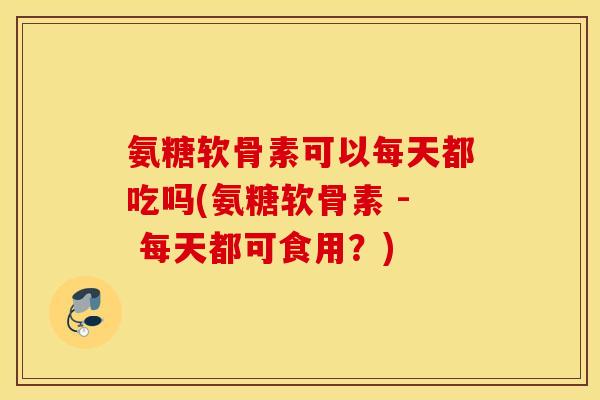 氨糖软骨素可以每天都吃吗(氨糖软骨素 - 每天都可食用？)