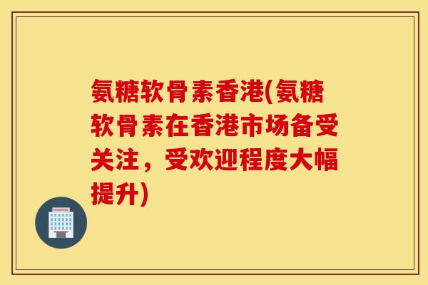 氨糖软骨素香港(氨糖软骨素在香港市场备受关注，受欢迎程度大幅提升)