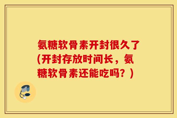 氨糖软骨素开封很久了(开封存放时间长，氨糖软骨素还能吃吗？)