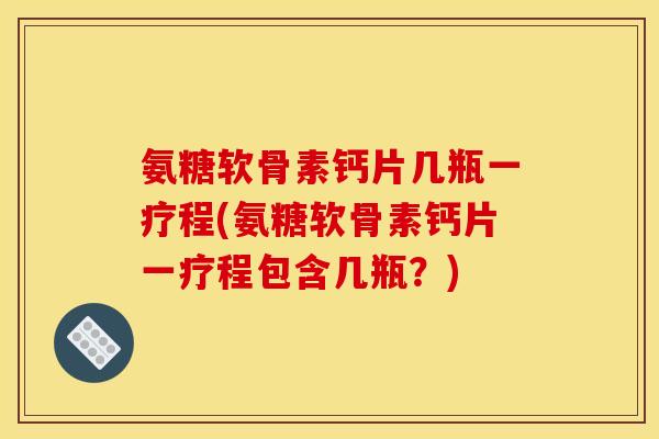 氨糖软骨素钙片几瓶一疗程(氨糖软骨素钙片一疗程包含几瓶？)