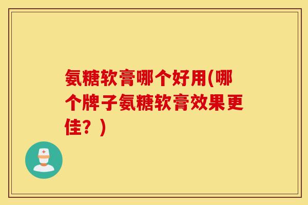 氨糖软膏哪个好用(哪个牌子氨糖软膏效果更佳？)