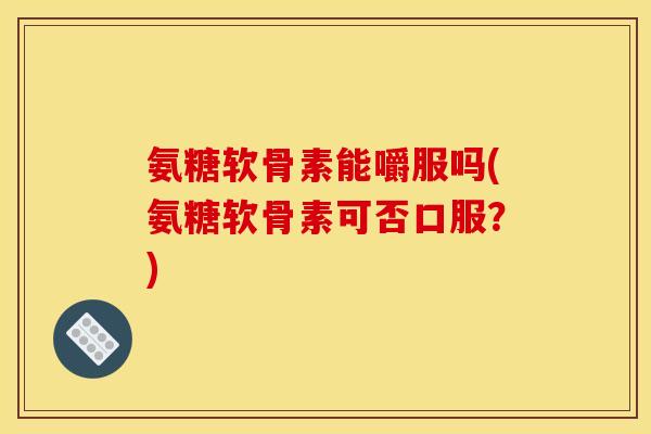 氨糖软骨素能嚼服吗(氨糖软骨素可否口服？)