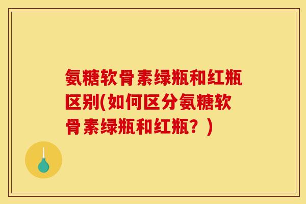 氨糖软骨素绿瓶和红瓶区别(如何区分氨糖软骨素绿瓶和红瓶？)