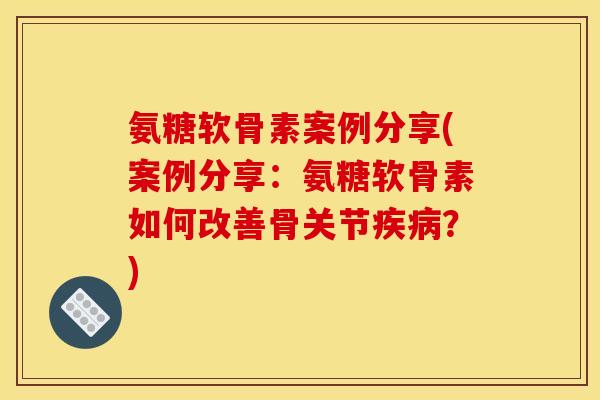 氨糖软骨素案例分享(案例分享：氨糖软骨素如何改善骨关节疾病？)