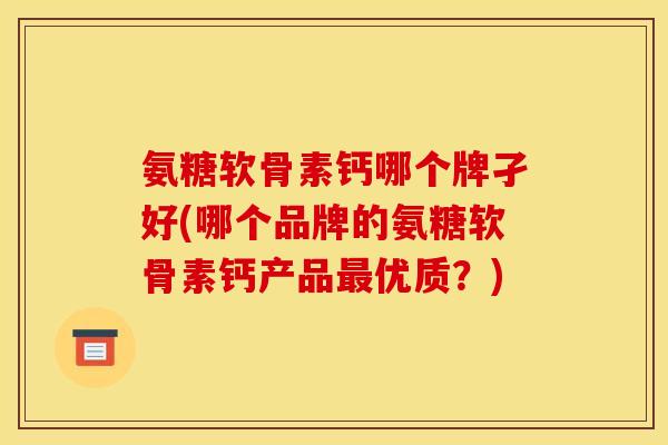 氨糖软骨素钙哪个牌孑好(哪个品牌的氨糖软骨素钙产品最优质？)