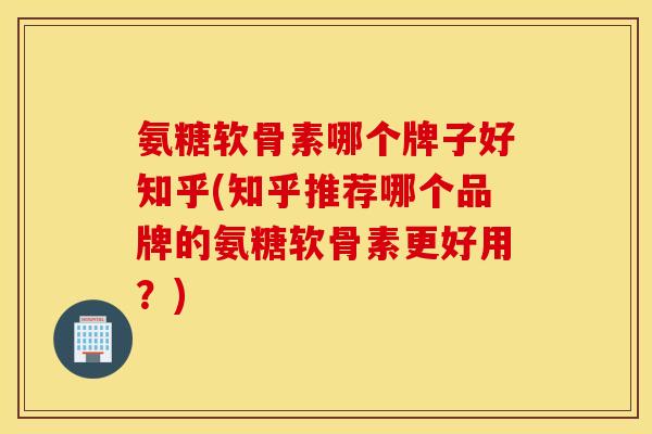 氨糖软骨素哪个牌子好知乎(知乎推荐哪个品牌的氨糖软骨素更好用？)