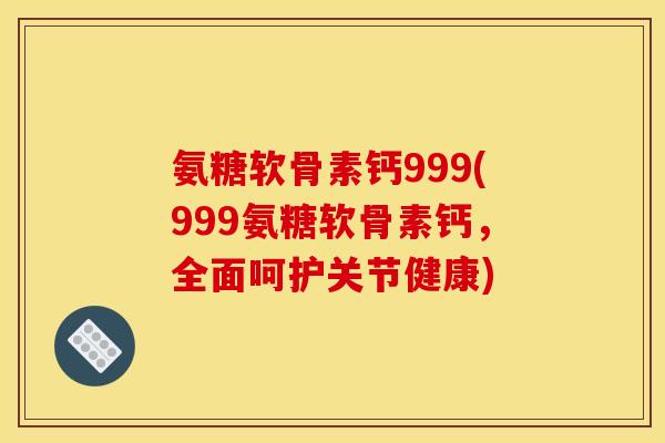 氨糖软骨素钙999(999氨糖软骨素钙，全面呵护关节健康)