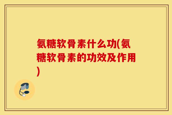 氨糖软骨素什么功(氨糖软骨素的功效及作用)