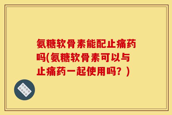 氨糖软骨素能配止痛药吗(氨糖软骨素可以与止痛药一起使用吗？)