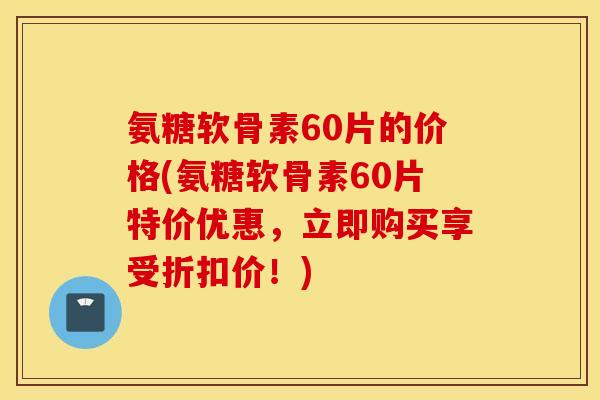 氨糖软骨素60片的价格(氨糖软骨素60片特价优惠，立即购买享受折扣价！)