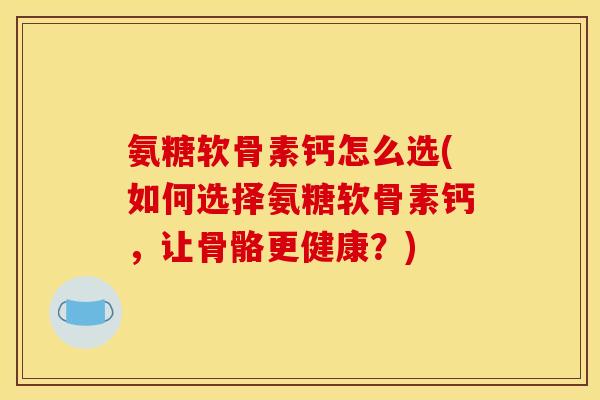 氨糖软骨素钙怎么选(如何选择氨糖软骨素钙，让骨骼更健康？)