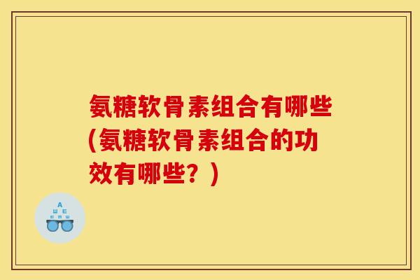 氨糖软骨素组合有哪些(氨糖软骨素组合的功效有哪些？)