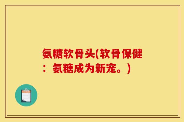 氨糖软骨头(软骨保健：氨糖成为新宠。)