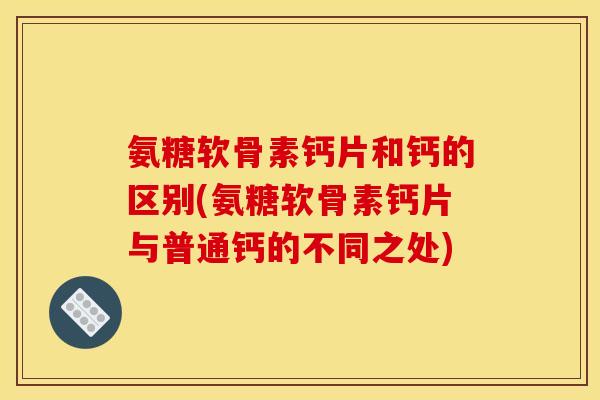 氨糖软骨素钙片和钙的区别(氨糖软骨素钙片与普通钙的不同之处)