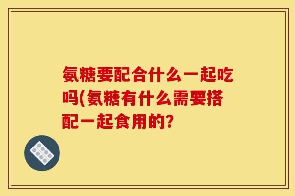 氨糖要配合什么一起吃吗(氨糖有什么需要搭配一起食用的？