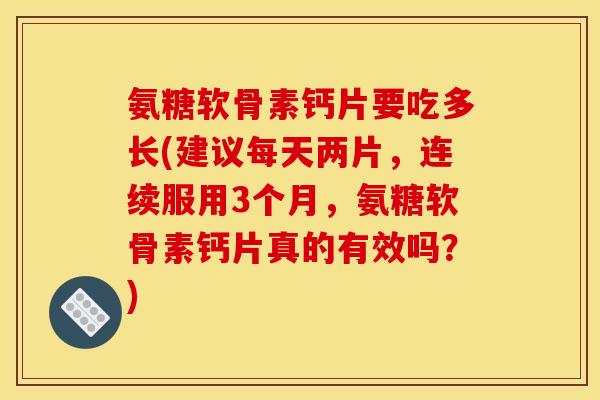 氨糖软骨素钙片要吃多长(建议每天两片，连续服用3个月，氨糖软骨素钙片真的有效吗？)