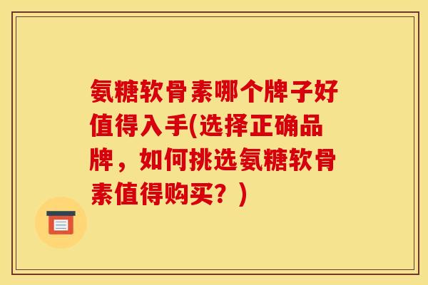 氨糖软骨素哪个牌子好值得入手(选择正确品牌，如何挑选氨糖软骨素值得购买？)