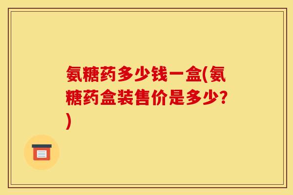 氨糖药多少钱一盒(氨糖药盒装售价是多少?) 氨糖药多少钱一盒(氨糖药盒装售价是多少?)