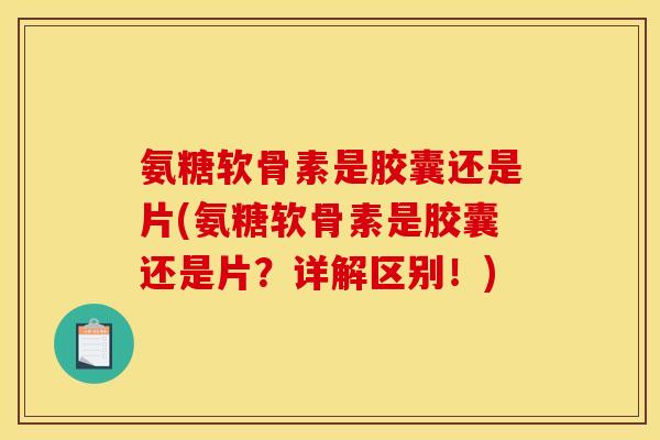 氨糖软骨素是胶囊还是片(氨糖软骨素是胶囊还是片？详解区别！)