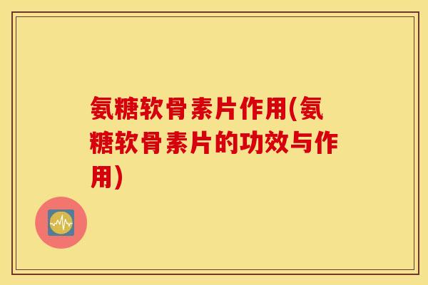 氨糖软骨素片作用(氨糖软骨素片的功效与作用)