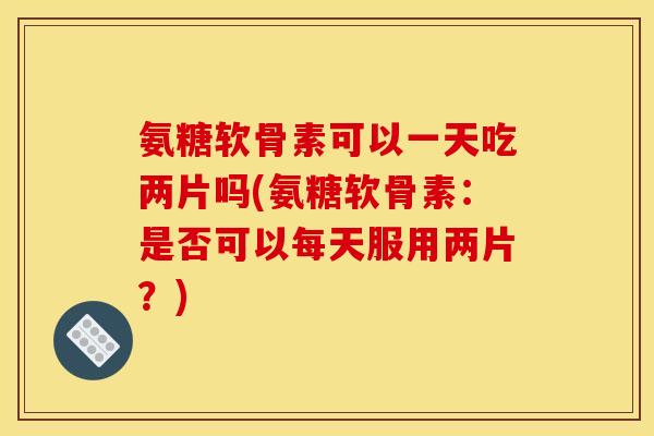 氨糖软骨素可以一天吃两片吗(氨糖软骨素:是否可以每天服用两片?) 氨糖软骨素可以一天吃两片吗(氨糖软骨素:是否可以每天服用两片?)
