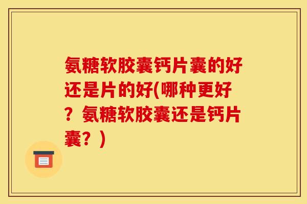 氨糖软胶囊钙片囊的好还是片的好(哪种更好？氨糖软胶囊还是钙片囊？)