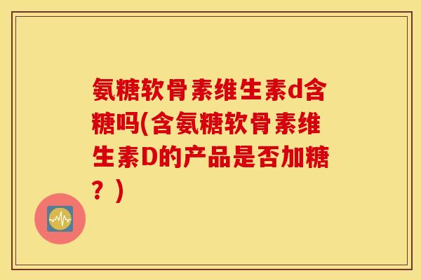 氨糖软骨素维生素d含糖吗(含氨糖软骨素维生素D的产品是否加糖？)