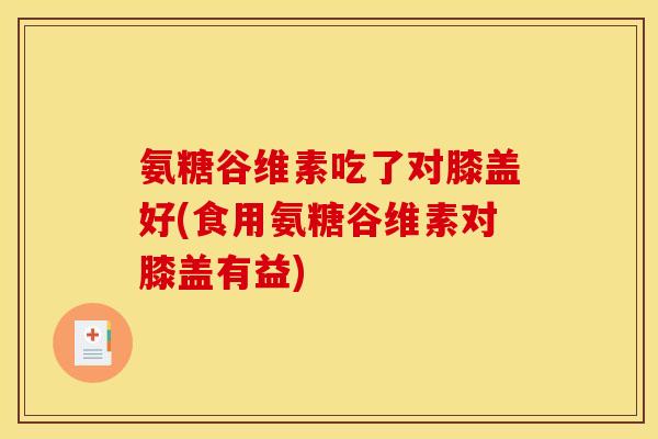 氨糖谷维素吃了对膝盖好(食用氨糖谷维素对膝盖有益)