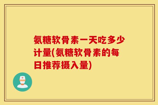 氨糖软骨素一天吃多少计量(氨糖软骨素的每日推荐摄入量)